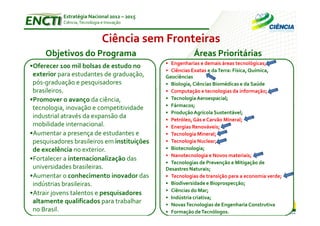 Estratégia Nacional 2012 – 2015
           Ciência, Tecnologia e Inovação



                               Ciência sem Fronteiras
     Objetivos do Programa                              Áreas Prioritárias
                                             • Engenharias e demais áreas tecnológicas;
•Oferecer 100 mil bolsas de estudo no
                                             • Ciências Exatas e da Terra: Física, Química,
 exterior para estudantes de graduação,      Geociências
 pós-graduação e pesquisadores               • Biologia, Ciências Biomédicas e da Saúde
 brasileiros.                                • Computação e tecnologias da informação;
•Promover o avanço da ciência,               • Tecnologia Aeroespacial;
                                             • Fármacos;
 tecnologia, inovação e competitividade
                                             • Produção Agrícola Sustentável;
 industrial através da expansão da           • Petróleo, Gás e Carvão Mineral;
 mobilidade internacional.                   • Energias Renováveis;
•Aumentar a presença de estudantes e         • Tecnologia Mineral;
 pesquisadores brasileiros em instituições   • Tecnologia Nuclear;
 de excelência no exterior.                  • Biotecnologia;
                                             • Nanotecnologia e Novos materiais;
•Fortalecer a internacionalização das
                                             • Tecnologias de Prevenção e Mitigação de
 universidades brasileiras.                  Desastres Naturais;
•Aumentar o conhecimento inovador das        • Tecnologias de transição para a economia verde;
 indústrias brasileiras.                     • Biodiversidade e Bioprospecção;
                                             • Ciências do Mar;
•Atrair jovens talentos e pesquisadores
                                             • Indústria criativa;
 altamente qualificados para trabalhar       • Novas Tecnologias de Engenharia Construtiva
 no Brasil.                                  • Formação de Tecnólogos.
 