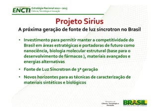 Estratégia Nacional 2012 – 2015
      Ciência, Tecnologia e Inovação




                               Projeto Sirius
A próxima geração de fonte de luz síncrotron no Brasil
• Investimento para permitir manter a competitividade do
  Brasil em áreas estratégicas e portadoras de futuro como
  nanociência, biologia molecular estrutural (base para o
  desenvolvimento de fármacos ), materiais avançados e
  energias alternativas
• Fonte de Luz Síncrotron de 3ª geração
• Novos horizontes para as técnicas de caracterização de
  materiais sintéticos e biológicos
 