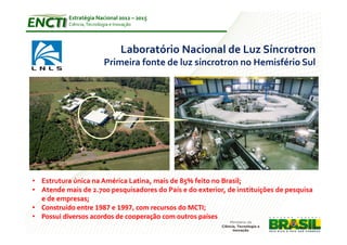 Estratégia Nacional 2012 – 2015
           Ciência, Tecnologia e Inovação




                                    Laboratório Nacional de Luz Síncrotron
                           Primeira fonte de luz síncrotron no Hemisfério Sul




• Estrutura única na América Latina, mais de 85% feito no Brasil;
• Atende mais de 2.700 pesquisadores do País e do exterior, de instituições de pesquisa
  e de empresas;
• Construído entre 1987 e 1997, com recursos do MCTI;
• Possui diversos acordos de cooperação com outros países
 