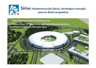 Sirius: infraestrutura de Ciência, Tecnologia e Inovação
                               para um Brasil competitivo


• Capacidade para mais de 40 linhas de luz
• Projeto inicial: 13 linhas de luz, cobrindo diferentes técnicas e
permitindo atuação em diferentes áreas
 