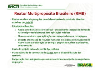 Estratégia Nacional 2012 – 2015
        Ciência, Tecnologia e Inovação




   Reator Multipropósito Brasileiro (RMB)
• Reator nuclear de pesquisa de núcleo aberto de potência térmica
  máxima de 30 MW
• Principais aplicações:
     o Apoio à medicina nuclear no Brasil – atendimento integral da demanda
        nacional por radioisótopos para aplicações médicas
     o Fluxo de nêutrons para aplicações em pesquisa básica e tecnológica
     o Suporte à formação de recursos humanos e realização de atividades de
        P&D nas áreas de geração de energia, propulsão nuclear e aplicações,
        dentre outras
• Custo do projeto estimado em R$ 850 milhões
• Prazo estimado de construção de 6 anos após a disponibilização dos
  recursos
• Cooperação com a Argentina para desenvolvimento conjunto da engenharia
  de projeto
 
