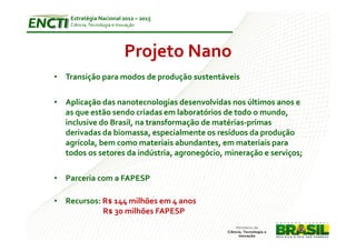 Estratégia Nacional 2012 – 2015
    Ciência, Tecnologia e Inovação




                             Projeto Nano
• Transição para modos de produção sustentáveis

• Aplicação das nanotecnologias desenvolvidas nos últimos anos e
  as que estão sendo criadas em laboratórios de todo o mundo,
  inclusive do Brasil, na transformação de matérias-primas
  derivadas da biomassa, especialmente os resíduos da produção
  agrícola, bem como materiais abundantes, em materiais para
  todos os setores da indústria, agronegócio, mineração e serviços;

• Parceria com a FAPESP

• Recursos: R$ 144 milhões em 4 anos
            R$ 30 milhões FAPESP
 