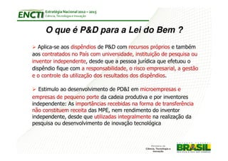 Estratégia Nacional 2012 – 2015
     Ciência, Tecnologia e Inovação



     O que é P&D para a Lei do Bem ?
   Aplica-se aos dispêndios de P&D com recursos próprios e também
aos contratados no País com universidade, instituição de pesquisa ou
inventor independente, desde que a pessoa jurídica que efetuou o
dispêndio fique com a responsabilidade, o risco empresarial, a gestão
e o controle da utilização dos resultados dos dispêndios.

   Estimulo ao desenvolvimento de PD&I em microempresas e
empresas de pequeno porte da cadeia produtiva e por inventores
independente: As importâncias recebidas na forma de transferência
não constituem receita das MPE, nem rendimento do inventor
independente, desde que utilizadas integralmente na realização da
pesquisa ou desenvolvimento de inovação tecnológica
 