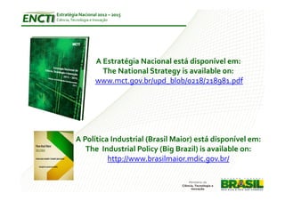 Estratégia Nacional 2012 – 2015
Ciência, Tecnologia e Inovação




                      A Estratégia Nacional está disponível em:
                        The National Strategy is available on:
                      www.mct.gov.br/upd_blob/0218/218981.pdf




           A Política Industrial (Brasil Maior) está disponível em:
              The Industrial Policy (Big Brazil) is available on:
                     http://www.brasilmaior.mdic.gov.br/
 