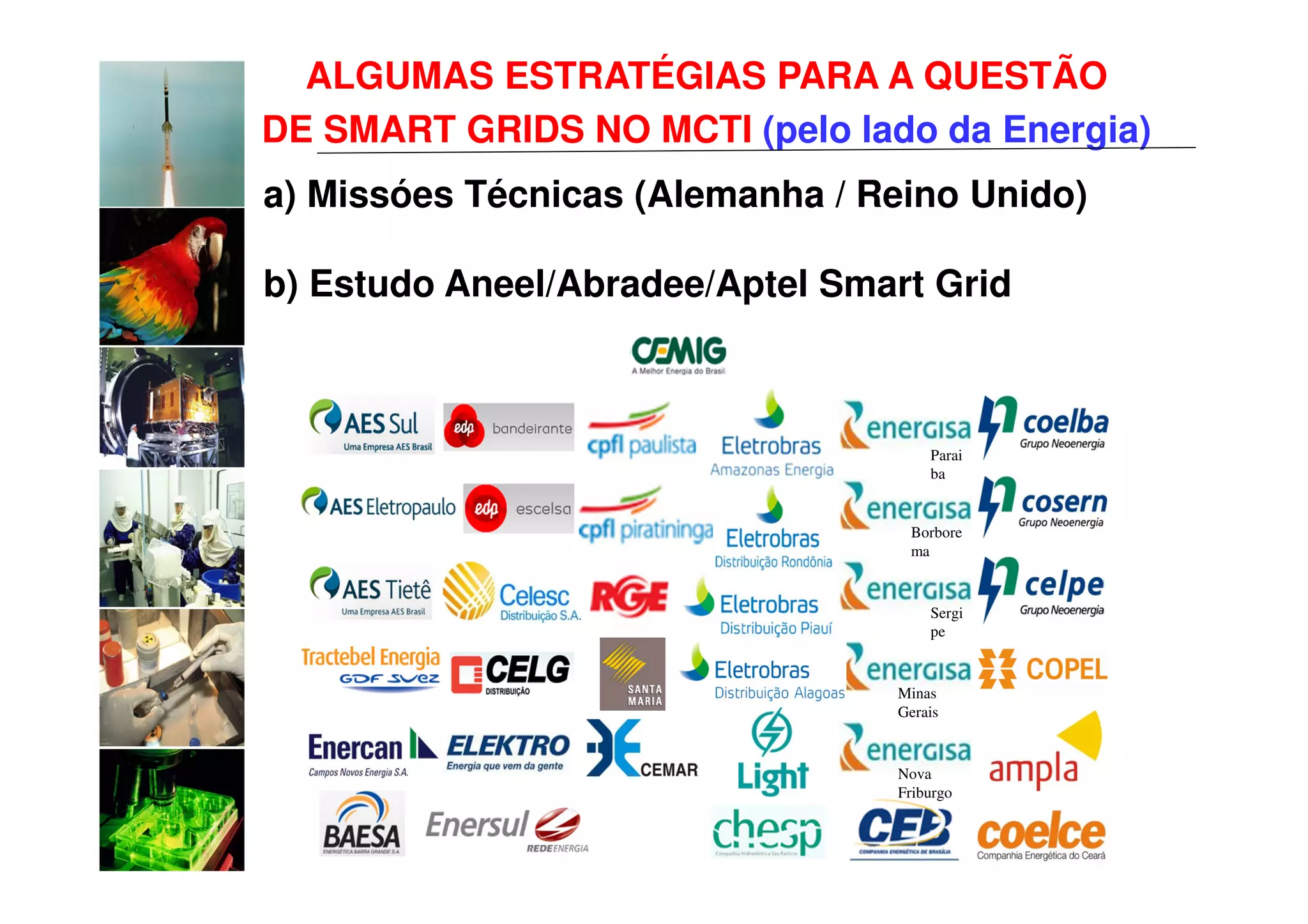 ALGUMAS ESTRATÉGIAS PARA A QUESTÃO
DE SMART GRIDS NO MCTI (pelo lado da Energia)
a) Missóes Técnicas (Alemanha / Reino Unido)

b) Estudo Aneel/Abradee/Aptel Smart Grid



                                     Parai
                                     ba


                                  Borbore
                                  ma


                                     Sergi
                                     pe



                                 Minas
                                 Gerais


                                 Nova
                                 Friburgo
 