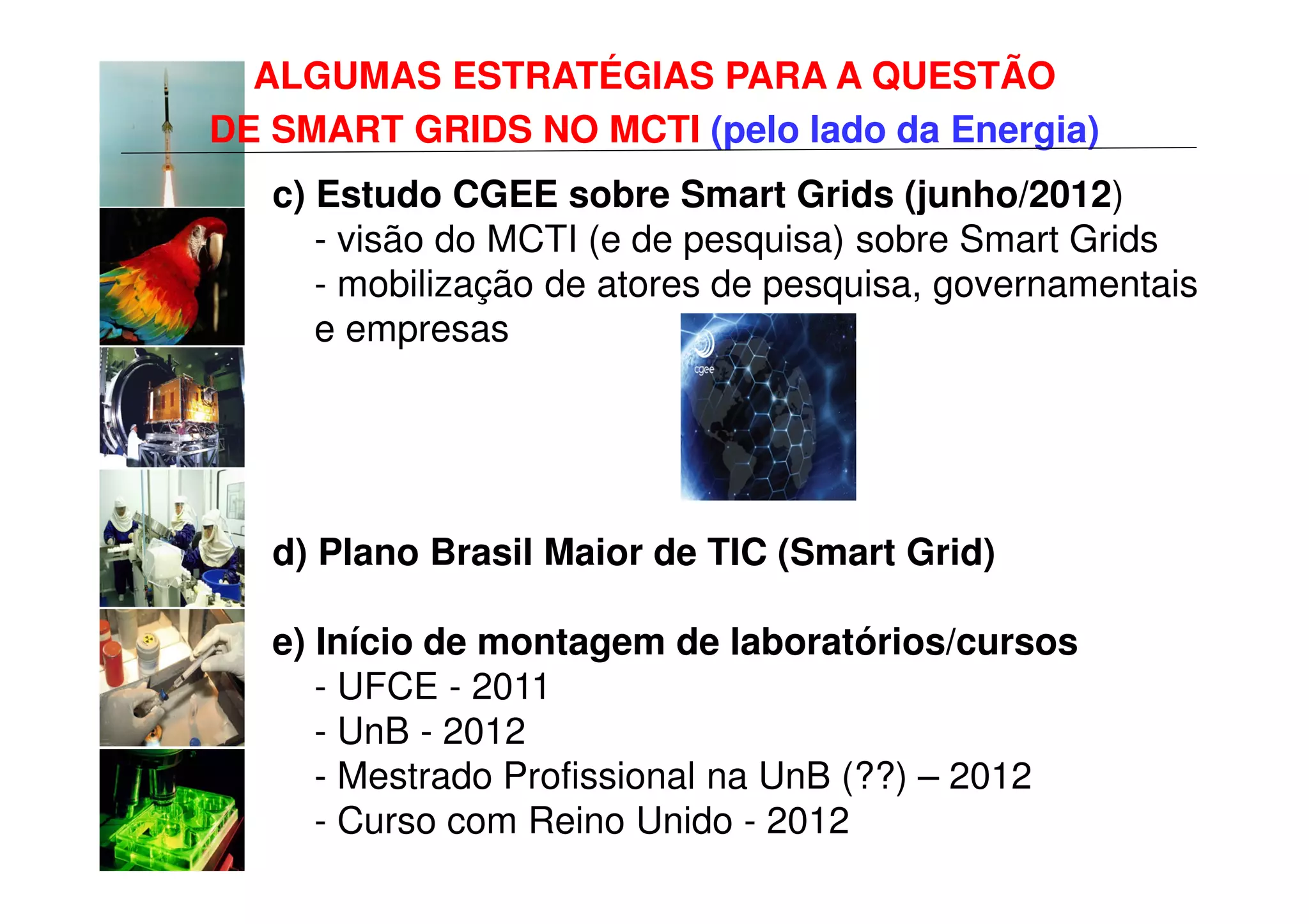 ALGUMAS ESTRATÉGIAS PARA A QUESTÃO
DE SMART GRIDS NO MCTI (pelo lado da Energia)
   c) Estudo CGEE sobre Smart Grids (junho/2012)
      - visão do MCTI (e de pesquisa) sobre Smart Grids
      - mobilização de atores de pesquisa, governamentais
      e empresas




   d) Plano Brasil Maior de TIC (Smart Grid)

   e) Início de montagem de laboratórios/cursos
      - UFCE - 2011
      - UnB - 2012
      - Mestrado Profissional na UnB (??) – 2012
      - Curso com Reino Unido - 2012
 