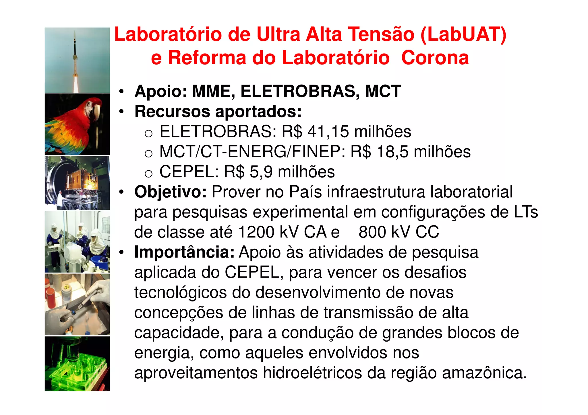 Laboratório de Ultra Alta Tensão (LabUAT)
   e Reforma do Laboratório Corona
• Apoio: MME, ELETROBRAS, MCT
• Recursos aportados:
    o ELETROBRAS: R$ 41,15 milhões
    o MCT/CT-ENERG/FINEP: R$ 18,5 milhões
    o CEPEL: R$ 5,9 milhões
• Objetivo: Prover no País infraestrutura laboratorial
  para pesquisas experimental em configurações de LTs
  de classe até 1200 kV CA e 800 kV CC
• Importância: Apoio às atividades de pesquisa
  aplicada do CEPEL, para vencer os desafios
  tecnológicos do desenvolvimento de novas
  concepções de linhas de transmissão de alta
  capacidade, para a condução de grandes blocos de
  energia, como aqueles envolvidos nos
  aproveitamentos hidroelétricos da região amazônica.
 