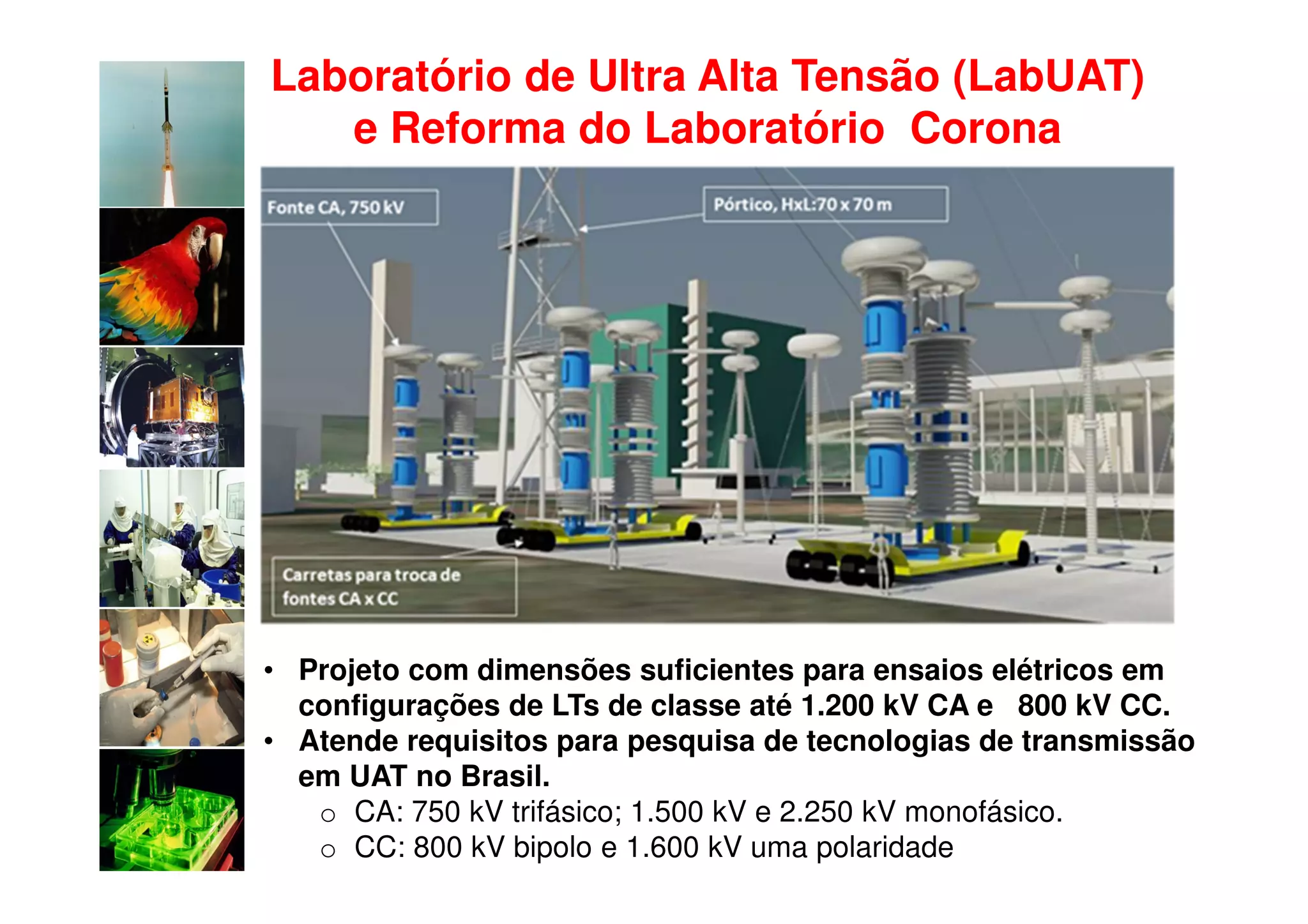 Laboratório de Ultra Alta Tensão (LabUAT)
   e Reforma do Laboratório Corona




• Projeto com dimensões suficientes para ensaios elétricos em
  configurações de LTs de classe até 1.200 kV CA e 800 kV CC.
• Atende requisitos para pesquisa de tecnologias de transmissão
  em UAT no Brasil.
   o CA: 750 kV trifásico; 1.500 kV e 2.250 kV monofásico.
   o CC: 800 kV bipolo e 1.600 kV uma polaridade
 