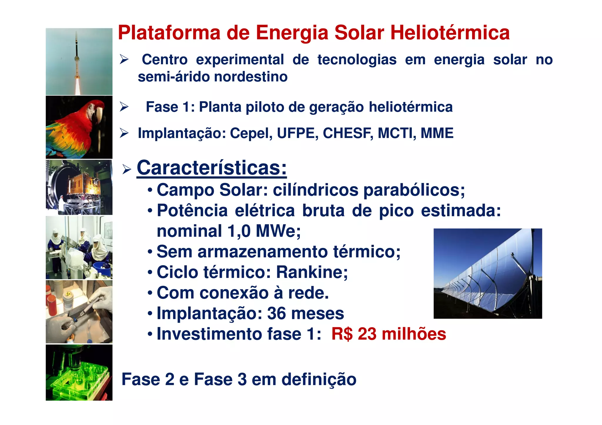 Plataforma de Energia Solar Heliotérmica
  Centro experimental de tecnologias em energia solar no
  semi-árido nordestino

   Fase 1: Planta piloto de geração heliotérmica
  Implantação: Cepel, UFPE, CHESF, MCTI, MME

 Características:
   • Campo Solar: cilíndricos parabólicos;
   • Potência elétrica bruta de pico estimada:
     nominal 1,0 MWe;
   • Sem armazenamento térmico;
   • Ciclo térmico: Rankine;
   • Com conexão à rede.
   • Implantação: 36 meses
   • Investimento fase 1: R$ 23 milhões

Fase 2 e Fase 3 em definição
 