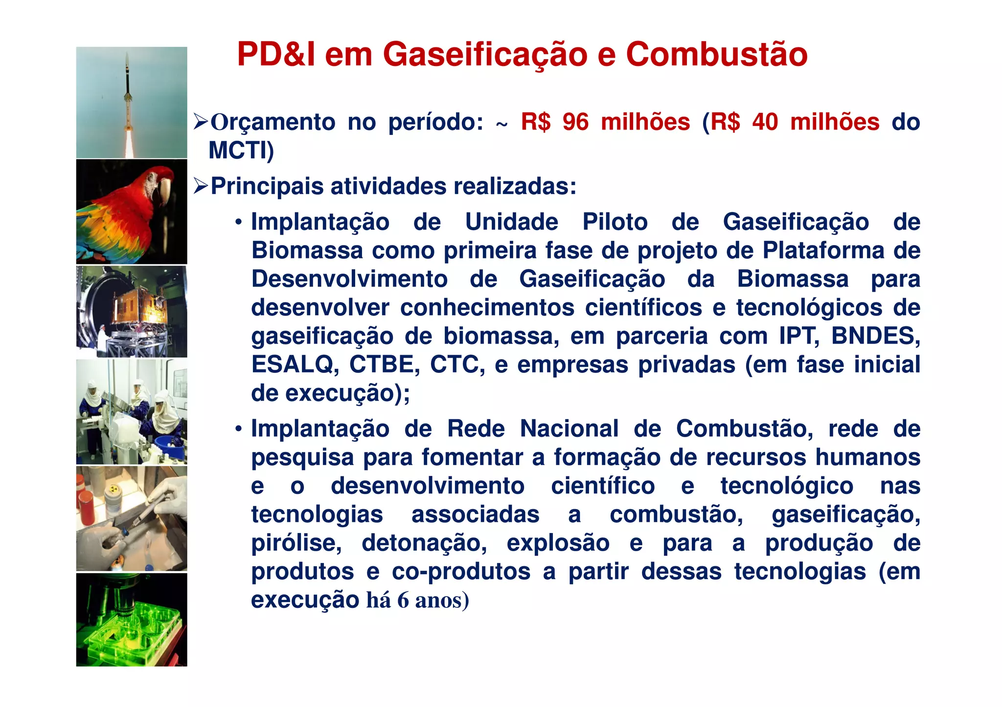 PD&I em Gaseificação e Combustão
Orçamento no período: ~ R$ 96 milhões (R$ 40 milhões do
MCTI)
Principais atividades realizadas:
  • Implantação de Unidade Piloto de Gaseificação de
    Biomassa como primeira fase de projeto de Plataforma de
    Desenvolvimento de Gaseificação da Biomassa para
    desenvolver conhecimentos científicos e tecnológicos de
    gaseificação de biomassa, em parceria com IPT, BNDES,
    ESALQ, CTBE, CTC, e empresas privadas (em fase inicial
    de execução);
  • Implantação de Rede Nacional de Combustão, rede de
    pesquisa para fomentar a formação de recursos humanos
    e o desenvolvimento científico e tecnológico nas
    tecnologias associadas a combustão, gaseificação,
    pirólise, detonação, explosão e para a produção de
    produtos e co-produtos a partir dessas tecnologias (em
    execução há 6 anos)
 