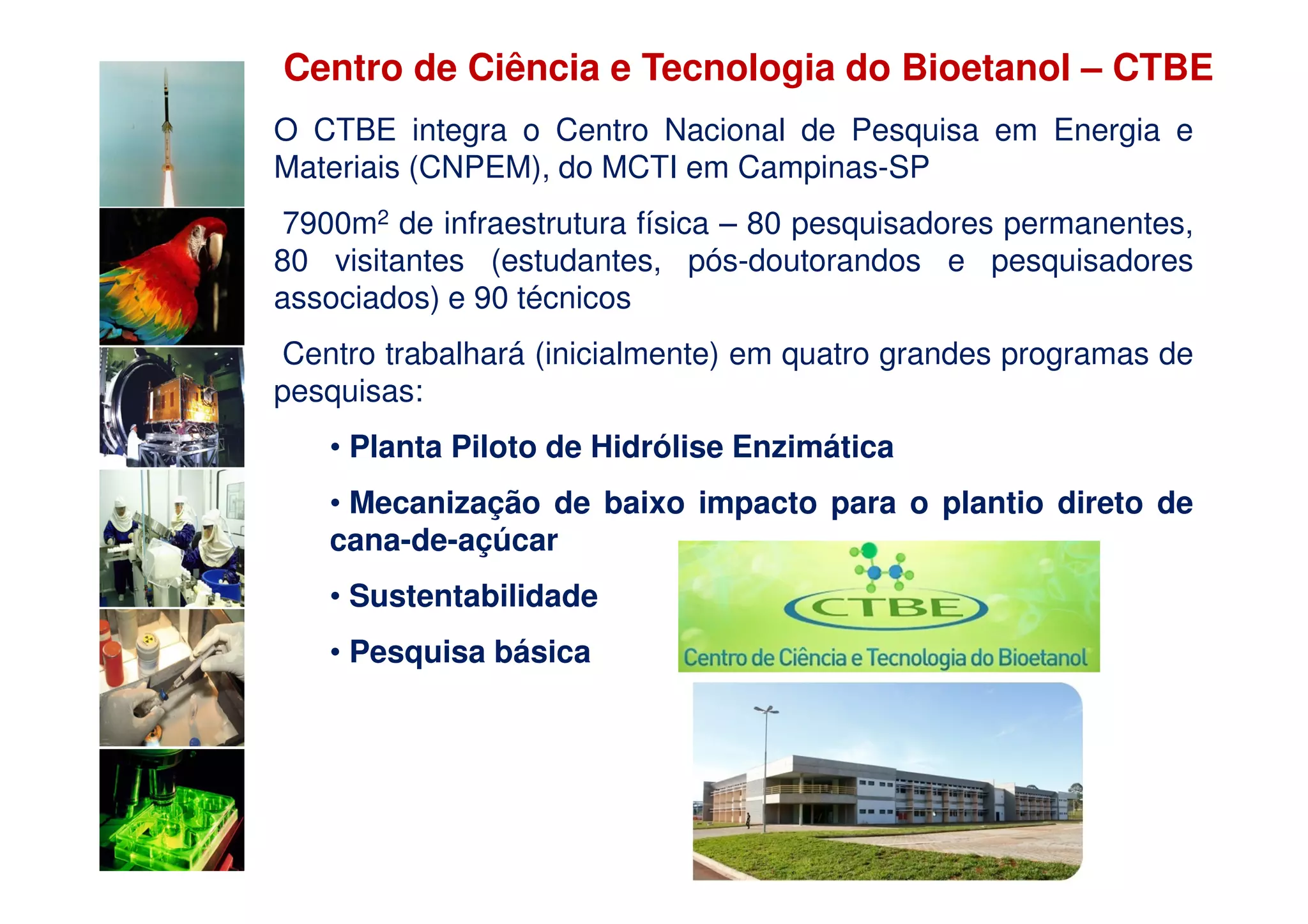 Centro de Ciência e Tecnologia do Bioetanol – CTBE
O CTBE integra o Centro Nacional de Pesquisa em Energia e
Materiais (CNPEM), do MCTI em Campinas-SP
7900m2 de infraestrutura física – 80 pesquisadores permanentes,
80 visitantes (estudantes, pós-doutorandos e pesquisadores
associados) e 90 técnicos
Centro trabalhará (inicialmente) em quatro grandes programas de
pesquisas:
   • Planta Piloto de Hidrólise Enzimática
   • Mecanização de baixo impacto para o plantio direto de
   cana-de-açúcar
   • Sustentabilidade
   • Pesquisa básica
 