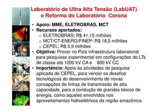 Laboratório de Ultra Alta Tensão (LabUAT)
   e Reforma do Laboratório Corona
• Apoio: MME, ELETROBRAS, MCT
• Recursos aportados:
    o ELETROBRAS: R$ 41,15 milhões
    o MCT/CT-ENERG/FINEP: R$ 18,5 milhões
    o CEPEL: R$ 5,9 milhões
• Objetivo: Prover no País infraestrutura laboratorial
  para pesquisas experimental em configurações de LTs
  de classe até 1200 kV CA e 800 kV CC
• Importância: Apoio às atividades de pesquisa
  aplicada do CEPEL, para vencer os desafios
  tecnológicos do desenvolvimento de novas
  concepções de linhas de transmissão de alta
  capacidade, para a condução de grandes blocos de
  energia, como aqueles envolvidos nos
  aproveitamentos hidroelétricos da região amazônica.
 