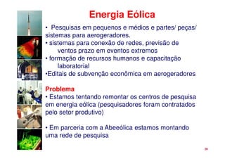 Energia Eólica
• Pesquisas em pequenos e médios e partes/ peças/
sistemas para aerogeradores.
• sistemas para conexão de redes, previsão de
     ventos prazo em eventos extremos
• formação de recursos humanos e capacitação
     laboratorial
•Editais de subvenção econômica em aerogeradores

Problema
• Estamos tentando remontar os centros de pesquisa
em energia eólica (pesquisadores foram contratados
pelo setor produtivo)

• Em parceria com a Abeeólica estamos montando
uma rede de pesquisa
                                                     20
 