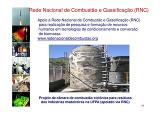 Rede Nacional de Combustão e Gaseificação (RNC)
   Apoio à Rede Nacional de Combustão e Gaseificação (RNC)
    para realização de pesquisa e formação de recursos
   humanos em tecnologias de condicionamento e conversão
    de biomassa
   www.redenacionaldecombustao.org




   Projeto de câmara de combustão ciclônica para resíduos
    das indústrias madeireiras na UFPA (apoiado via RNC)
                                                             35
 