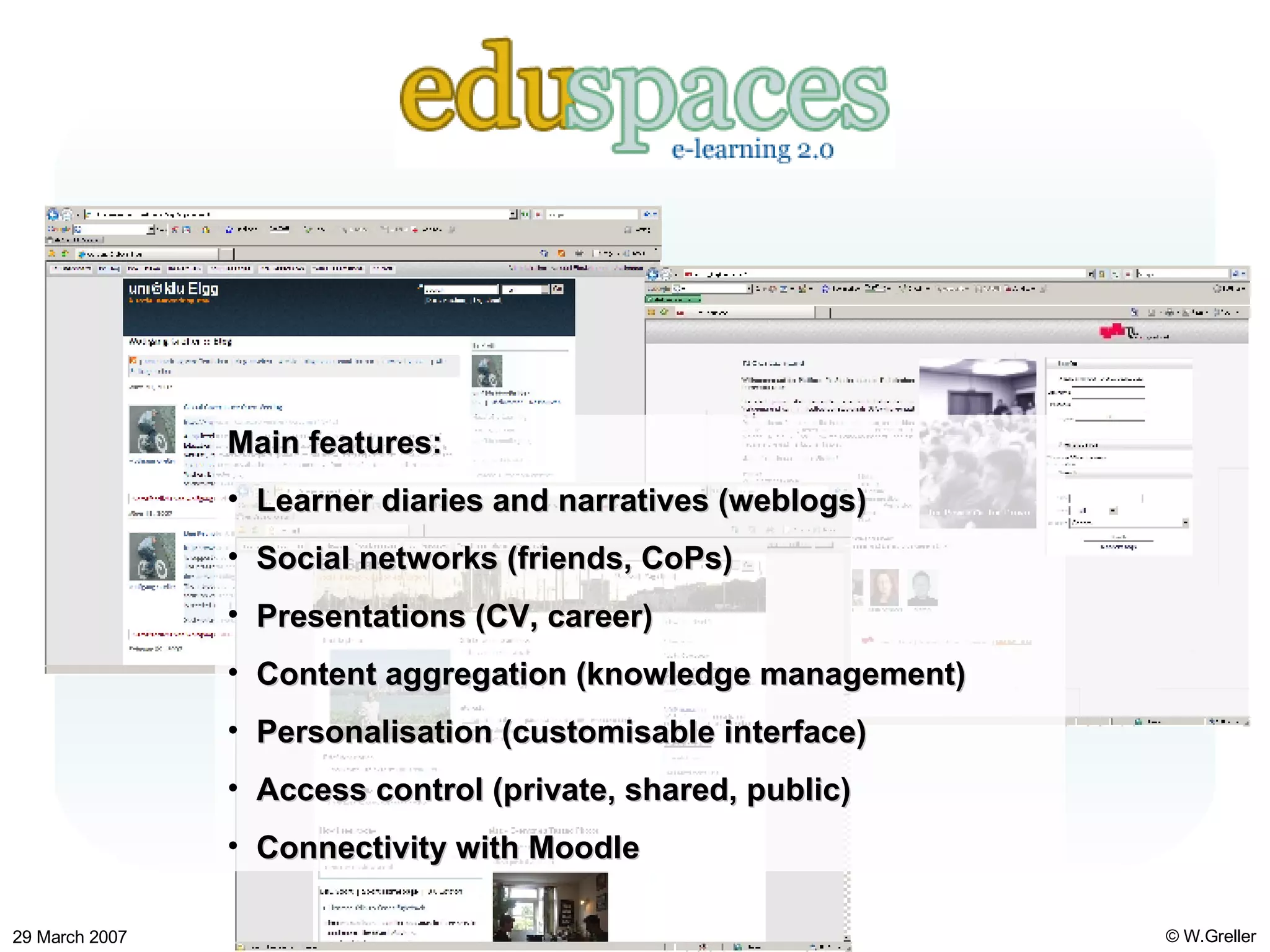 Eduspaces Main features: Learner diaries and narratives (weblogs) Social networks (friends, CoPs) Presentations (CV, career) Content aggregation (knowledge management) Personalisation (customisable interface) Access control (private, shared, public) Connectivity with Moodle 