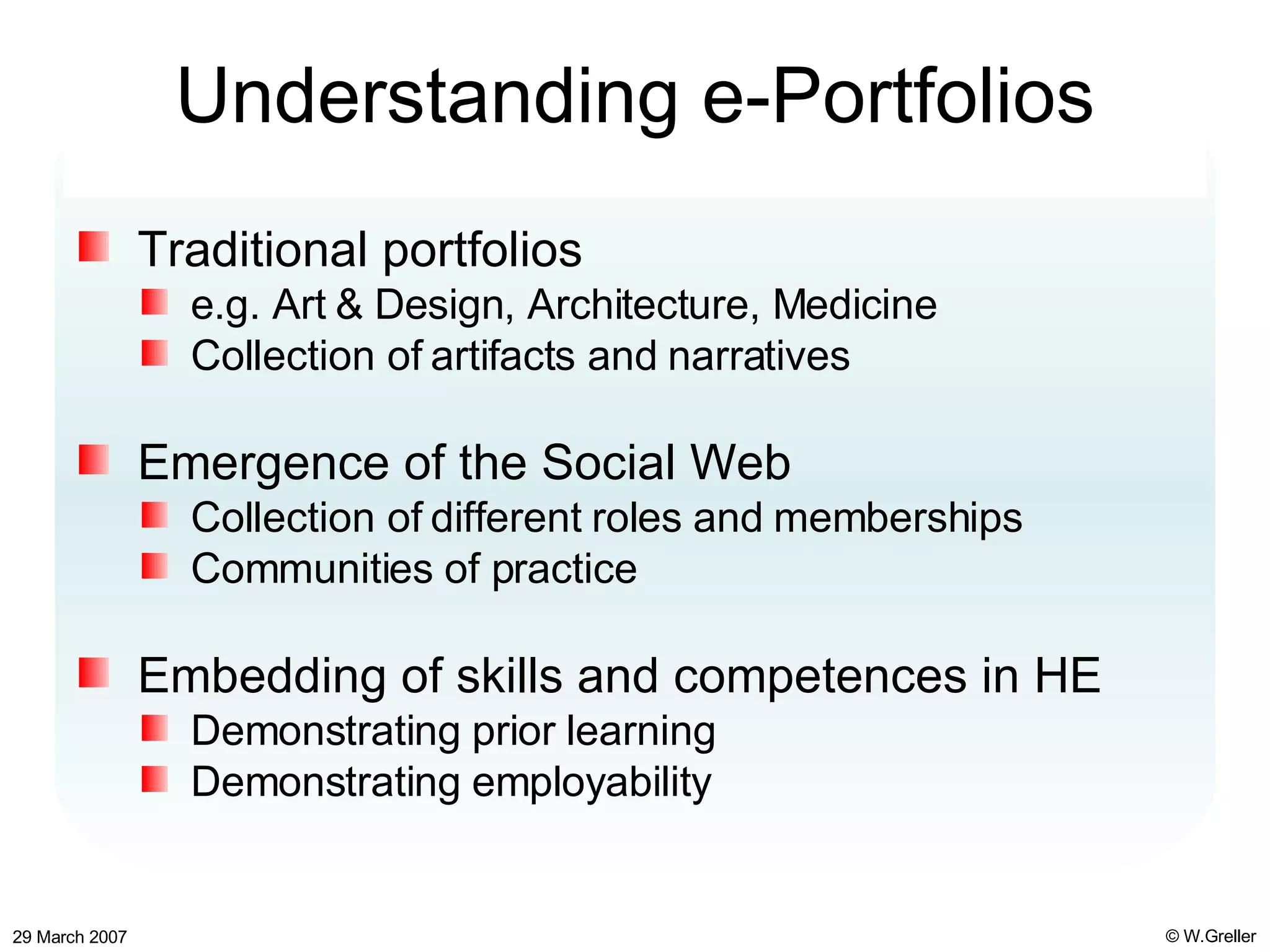 Understanding e-Portfolios Traditional portfolios e.g. Art & Design, Architecture, Medicine Collection of artifacts and narratives Emergence of the Social Web Collection of different roles and memberships Communities of practice Embedding of skills and competences in HE Demonstrating prior learning Demonstrating employability 