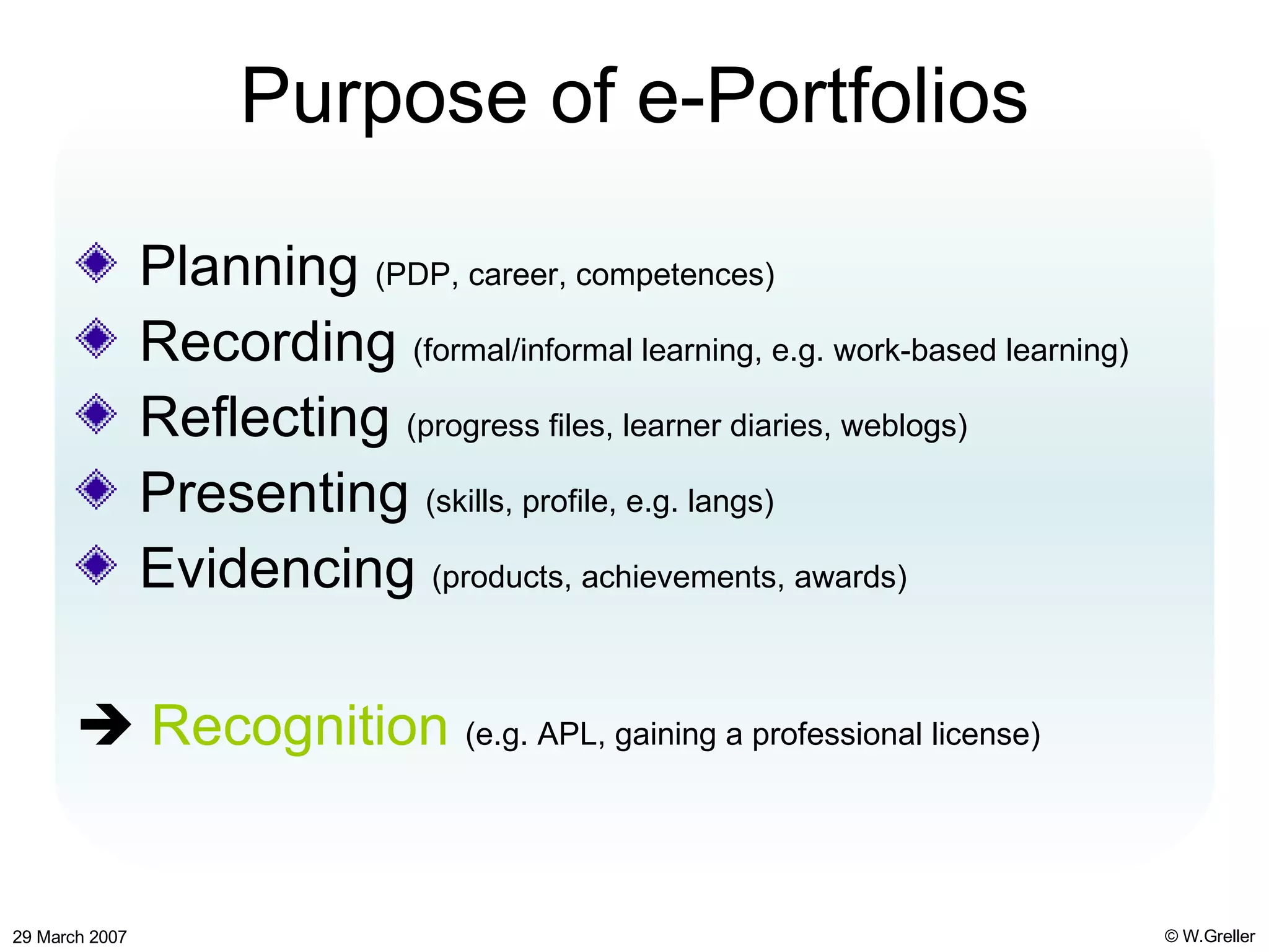 Purpose of e-Portfolios Planning  (PDP, career, competences) Recording  (formal/informal learning, e.g. work-based learning) Reflecting  (progress files, learner diaries, weblogs) Presenting  (skills, profile, e.g. langs) Evidencing  (products, achievements, awards)    Recognition   (e.g. APL, gaining a professional license) 