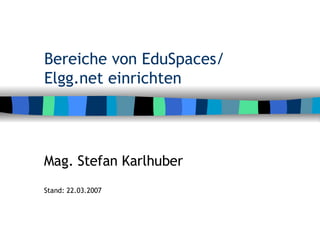 Bereiche von EduSpaces/ Elgg.net einrichten Mag. Stefan Karlhuber Stand: 22.03.2007 
