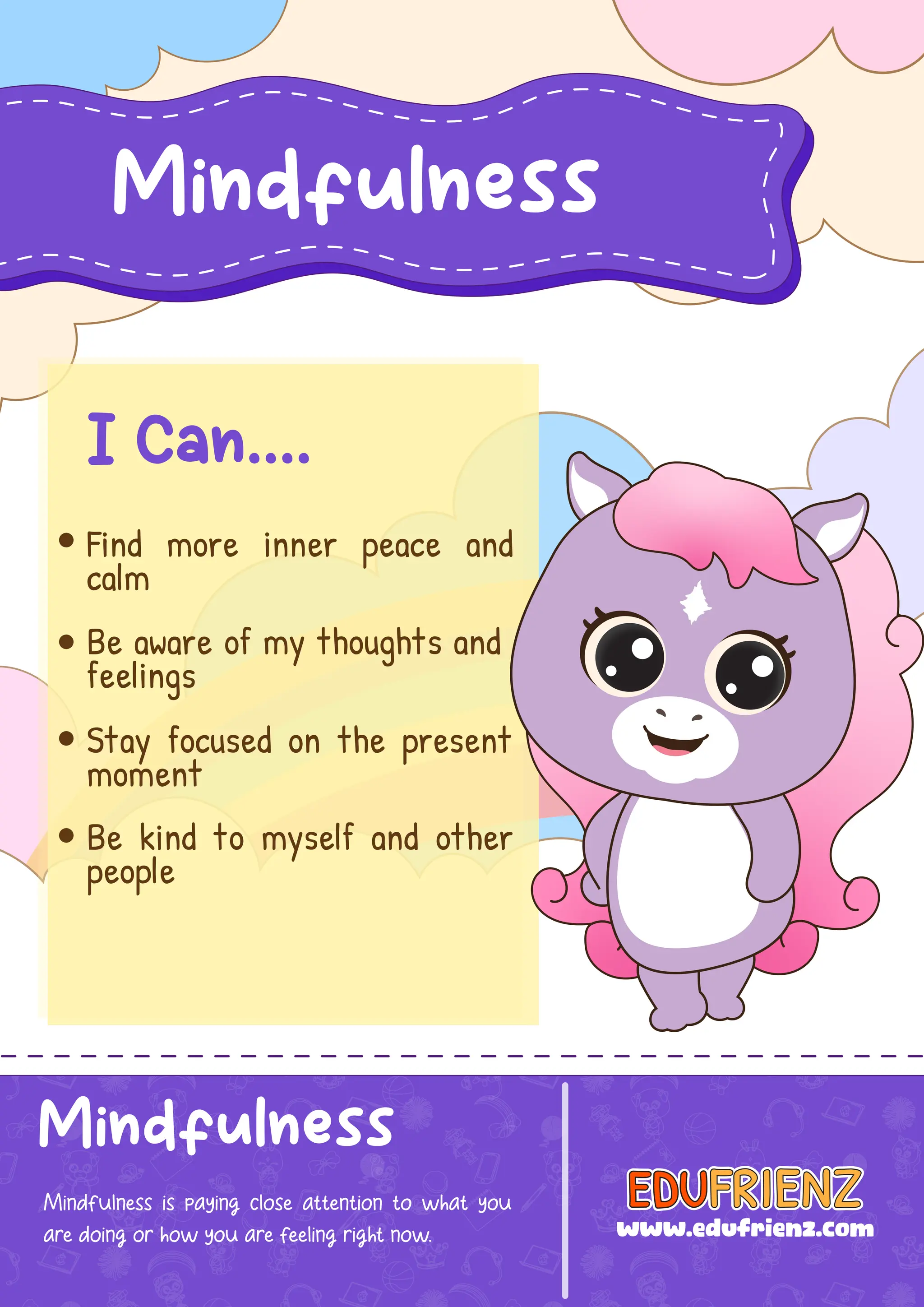 Mindfulness
Mindfulness is paying close attention to what you
are doing or how you are feeling right now.
Mindfulness
I Can....
Find more inner peace and
calm
Be aware of my thoughts and
feelings
Stay focused on the present
moment
Be kind to myself and other
people
