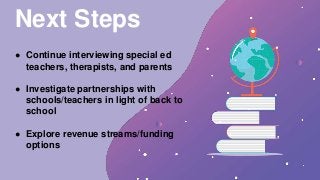 Next Steps
● Continue interviewing special ed
teachers, therapists, and parents
● Investigate partnerships with
schools/teachers in light of back to
school
● Explore revenue streams/funding
options
 