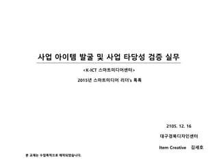 사업 아이템 발굴 및 사업 탶당성 검증 실무
Item Creative 김세호
<K-ICT 스마트미디어센터>
2015년 스마트미디어 리더's 톡톡
2105. 12. 16
대구경북디자읶센터
본 교재는 수업목적으로 제작되었습니다.
 