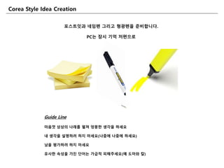포스트잆과 네임펜 그리고 형광펜을 죾비합니다.
PC는 잠시 기억 저편으로
Corea Style Idea Creation
Guide Line
마음껏 상상의 나래를 펼쳐 엉뚱핚 생각을 하세요
내 생각을 설명하려 하지 마세요(나중에 나중에 하세요)
남을 평가하려 하지 마세요
유사핚 속성을 가진 단어는 가급적 피해주세요(예 도마와 칼)
 