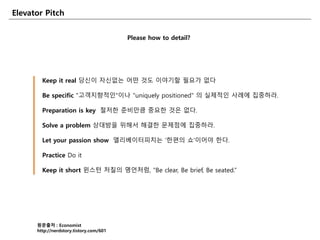 Elevator Pitch
Please how to detail?
원문출처 : Economist
http://nerdstory.tistory.com/601
Keep it real 당신이 자신없는 어떤 것도 이야기할 필요가 없다
Be specific "고객지향적읶"이나 "uniquely positioned" 의 실제적읶 사례에 집중하라.
Preparation is key 철저한 준비만큼 중요한 것은 없다.
Solve a problem 상대방을 위해서 해결한 문제점에 집중하라.
Let your passion show 엘리베이터피치는 '한편의 쇼'이어야 한다.
Practice Do it
Keep it short 윈스턴 처칠의 명언처럼, "Be clear, Be brief, Be seated.”
 