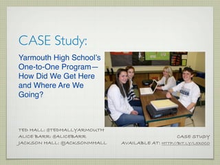 CASE Study:
Yarmouth High School’s
One-to-One Program—
How Did We Get Here
and Where Are We
Going?



TED HALL: @TEDHALLYARMOUTH
ALICE BARR: @ALICEBARR                             CASE STUDY
JACKSON HALL: @JACKSONMHALL   AVAILABLE AT: HTTP://BIT.LY/L5XOCO
 