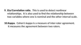 9. Eta/Correlation ratio. This is used to detect nonlinear
relationships. It is also used to find the relationship between
two variables where one is nominal and the other interval scale.
10.Kappa. Cohen’s kappa is a measure of inter-rater agreement.
It measures the agreement between two raters.
 