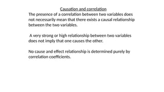 Causation and correlation
The presence of a correlation between two variables does
not necessarily mean that there exists a causal relationship
between the two variables.
A very strong or high relationship between two variables
does not imply that one causes the other.
No cause and effect relationship is determined purely by
correlation coefficients.
 