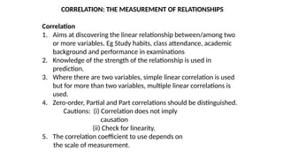 CORRELATION: THE MEASUREMENT OF RELATIONSHIPS
Correlation
1. Aims at discovering the linear relationship between/among two
or more variables. Eg Study habits, class attendance, academic
background and performance in examinations
2. Knowledge of the strength of the relationship is used in
prediction.
3. Where there are two variables, simple linear correlation is used
but for more than two variables, multiple linear correlations is
used.
4. Zero-order, Partial and Part correlations should be distinguished.
Cautions: (i) Correlation does not imply
causation
(ii) Check for linearity.
5. The correlation coefficient to use depends on
the scale of measurement.
 