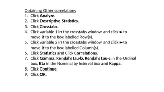 Obtaining Other correlations
1. Click Analyze.
2. Click Descriptive Statistics.
3. Click Crosstabs.
4. Click variable 1 in the crosstabs window and click to
►
move it to the box labelled Row(s).
5. Click variable 2 in the crosstabs window and click to
►
move it to the box labelled Column(s).
6. Click Statistics and Click Correlations.
7. Click Gamma, Kendal’s tau-b, Kendal’s tau-c in the Ordinal
box, Eta in the Nominal by Interval box and Kappa.
8. Click Continue.
9. Click OK.
 