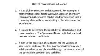 Uses of correlation in education
1. It is useful for selection and placement. For example, if
mathematics scores relate well with scores in chemistry,
then mathematics scores can be used for selection into a
chemistry class without conducting a chemistry selection
examination.
2. It is used to determine the reliability of standardized and
classroom tests. The Spearman-Brown split-half method
uses correlation coefficients.
3. It aids in the provision of evidences for the validity of
assessment instruments. Construct and criterion-related
validity evidences are obtained through the computation of
the correlation between two variables.
 