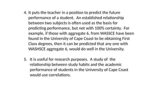 4. It puts the teacher in a position to predict the future
performance of a student. An established relationship
between two subjects is often used as the basis for
predicting performance, but not with 100% certainty. For
example, if those with aggregate 6, from WASSCE have been
found in the University of Cape Coast to be obtaining First
Class degrees, then it can be predicted that any one with
WASHSCE aggregate 6, would do well in the University.
5. It is useful for research purposes. A study of the
relationship between study habits and the academic
performance of students in the University of Cape Coast
would use correlations.
 