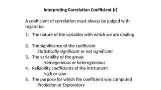 Interpreting Correlation Coefficient (r)
A coefficient of correlation must always be judged with
regard to:
1. The nature of the variables with which we are dealing
2. The significance of the coefficient
Statistically significant or not significant
3. The variability of the group
Homogeneous or heterogeneous
4. Reliability coefficients of the instrument
High or Low
5. The purpose for which the coefficient was computed
Prediction or Exploratory
 