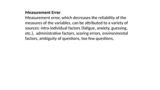 Measurement Error
Measurement error, which decreases the reliability of the
measures of the variables, can be attributed to a variety of
sources: intra-individual factors (fatigue, anxiety, guessing,
etc.), administrative factors, scoring errors, environmental
factors, ambiguity of questions, too few questions,
 