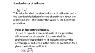 Standard error of estimate
This value is called the standard error of estimate, and is
the standard deviation of errors of prediction about the
regression line. The smaller this value is, the better the
prediction.
est=
Index of forecasting efficiency
It used to provide a quick estimate of the predictive
efficiency of an obtained r. E is also called the
coefficient of dependability. It indicates directly the
percentage of reduction in the errors of prediction for a
given correlation coefficient.
E=100(1─ )
 