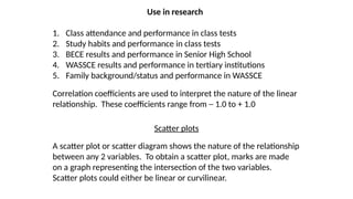 Use in research
1. Class attendance and performance in class tests
2. Study habits and performance in class tests
3. BECE results and performance in Senior High School
4. WASSCE results and performance in tertiary institutions
5. Family background/status and performance in WASSCE
Correlation coefficients are used to interpret the nature of the linear
relationship. These coefficients range from ─ 1.0 to + 1.0
Scatter plots
A scatter plot or scatter diagram shows the nature of the relationship
between any 2 variables. To obtain a scatter plot, marks are made
on a graph representing the intersection of the two variables.
Scatter plots could either be linear or curvilinear.
 