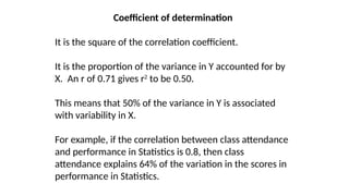 Coefficient of determination
It is the square of the correlation coefficient.
It is the proportion of the variance in Y accounted for by
X. An r of 0.71 gives r2
to be 0.50.
This means that 50% of the variance in Y is associated
with variability in X.
For example, if the correlation between class attendance
and performance in Statistics is 0.8, then class
attendance explains 64% of the variation in the scores in
performance in Statistics.
 