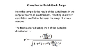 Correction for Restriction in Range
Here the sample is the result of the curtailment in the
range of scores as in admissions, resulting in a lower
correlation coefficient because the range of scores
narrows.
The formula for adjusting the r of the curtailed
distribution is
 
