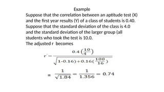 Example
Suppose that the correlation between an aptitude test (X)
and the first year results (Y) of a class of students is 0.40.
Suppose that the standard deviation of the class is 4.0
and the standard deviation of the larger group (all
students who took the test is 10.0.
The adjusted r becomes
=
 
