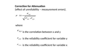 Correction for Attenuation
(effect of unreliability – measurement errors).
yy
xx
xy
r
r
r
r
.

where
is the correlation between x and y
is the reliability coefficient for variable y
is the reliability coefficient for variable x
xy
r
 