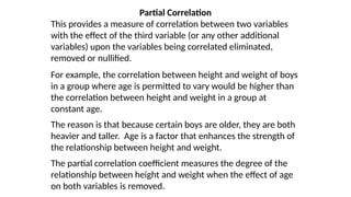 Partial Correlation
This provides a measure of correlation between two variables
with the effect of the third variable (or any other additional
variables) upon the variables being correlated eliminated,
removed or nullified.
For example, the correlation between height and weight of boys
in a group where age is permitted to vary would be higher than
the correlation between height and weight in a group at
constant age.
The reason is that because certain boys are older, they are both
heavier and taller. Age is a factor that enhances the strength of
the relationship between height and weight.
The partial correlation coefficient measures the degree of the
relationship between height and weight when the effect of age
on both variables is removed.
 