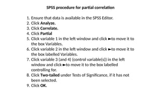 SPSS procedure for partial correlation
1. Ensure that data is available in the SPSS Editor.
2. Click Analyze.
3. Click Correlate.
4. Click Partial
5. Click variable 1 in the left window and click to move it to
►
the box Variables.
6. Click variable 2 in the left window and click to move it to
►
the box labelled Variables.
7. Click variable 3 (and 4) (control variable(s)) in the left
window and click to move it to the box labelled
►
controlling for.
8. Click Two-tailed under Tests of Significance, if it has not
been selected.
9. Click OK.
 