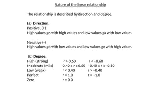 Nature of the linear relationship
The relationship is described by direction and degree.
(a) Direction:
Positive, (+)
High values go with high values and low values go with low values.
Negative (-)
High values go with low values and low values go with high values.
(b) Degree:
High (strong) r > 0.60 r < −0.60
Moderate (mild) 0.40 ≤ r ≤ 0.60 −0.40 ≥ r ≥ −0.60
Low (weak) r < 0.40 r > −0.40
Perfect r = 1.0 r = −1.0
Zero r = 0.0
 