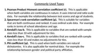 Commonly Used Types
1. Pearson Product Moment correlation coefficient (r). This is applicable
when both variables are continuous in nature. It uses interval and ratio scale
data. For example the relationship between test scores and age of students.
2. Spearman’s rank correlation coefficient (ρ). This is suitable for variables
that are both continuous and ranked. It uses ordinal scale data. For example
ranks in terms of school attendance and age.
3. Kendall’s tau-b. This is applicable to variables that are ranked with sample
sizes less than 10 with adjustment for ties.
4. Kendall’s tau-c. This is applicable to variables that are ranked with sample
sizes less than 10 and makes no adjustments for ties.
5. Phi coefficient (φ). This is used when both variables are natural
dichotomies. It is also applicable for nominal data. For example the
relationship between gender and political party affiliation.
 