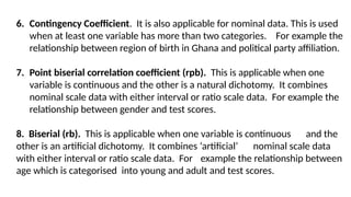 6. Contingency Coefficient. It is also applicable for nominal data. This is used
when at least one variable has more than two categories. For example the
relationship between region of birth in Ghana and political party affiliation.
7. Point biserial correlation coefficient (rpb). This is applicable when one
variable is continuous and the other is a natural dichotomy. It combines
nominal scale data with either interval or ratio scale data. For example the
relationship between gender and test scores.
8. Biserial (rb). This is applicable when one variable is continuous and the
other is an artificial dichotomy. It combines ‘artificial’ nominal scale data
with either interval or ratio scale data. For example the relationship between
age which is categorised into young and adult and test scores.
 