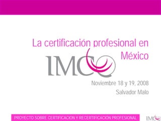 La certificación profesional en
                                México
                           Seminario Taller ASCUN
                                    Noviembre 18 y 19, 2008
                                             Salvador Malo


PROYECTO SOBRE CERTIFICACION Y RECERTIFICACIÓN PROFESIONAL
 