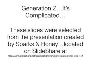 Generation Z…It’s 
Complicated… 
These slides were selected 
from the presentation created 
by Sparks & Honey…located 
on SlideShare at 
http://www.slideshare.net/sparksandhoney/generation-z-final-june-17# 
 