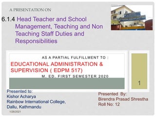1/26/2021
1
AS A PARTIAL FULFILLMENT TO :
EDUCATIONAL ADMINISTRATION &
SUPERVISION ( EDPM 517)
M . E D . F I R S T S E M E S T E R 2 0 2 0
A PRESENTATION ON
Presented to:
Kishor Acharya
Rainbow International College,
Dallu, Kathmandu
6.1.4 Head Teacher and School
Management, Teaching and Non
Teaching Staff Duties and
Responsibilities
Presented By:
Birendra Prasad Shrestha
Roll No: 12
 